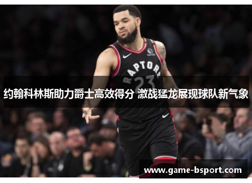 约翰科林斯助力爵士高效得分 激战猛龙展现球队新气象