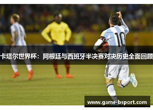 卡塔尔世界杯：阿根廷与西班牙半决赛对决历史全面回顾
