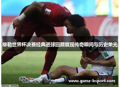 穆勒世界杯决赛经典进球回顾展现传奇瞬间与历史荣光