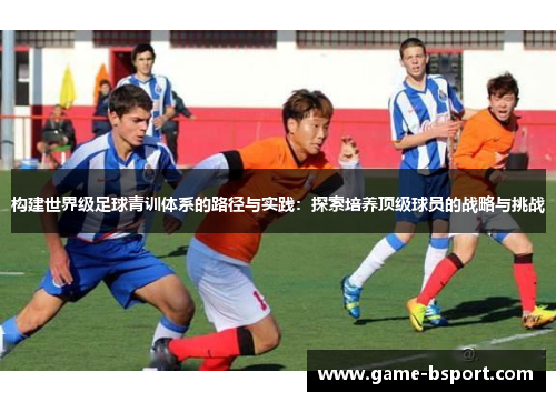 构建世界级足球青训体系的路径与实践：探索培养顶级球员的战略与挑战