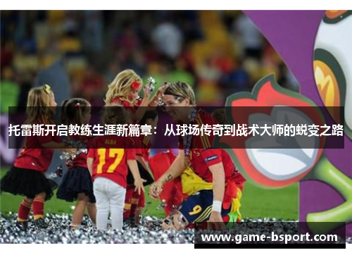 托雷斯开启教练生涯新篇章：从球场传奇到战术大师的蜕变之路