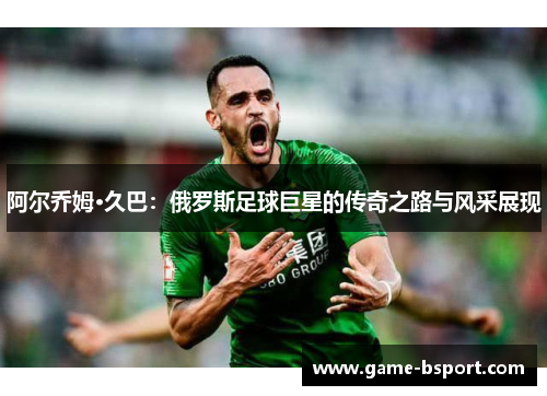 阿尔乔姆·久巴：俄罗斯足球巨星的传奇之路与风采展现