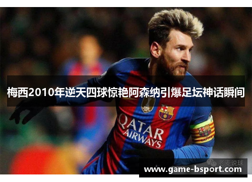 梅西2010年逆天四球惊艳阿森纳引爆足坛神话瞬间