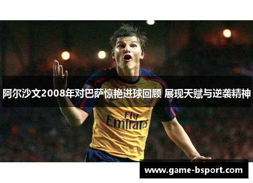 阿尔沙文2008年对巴萨惊艳进球回顾 展现天赋与逆袭精神