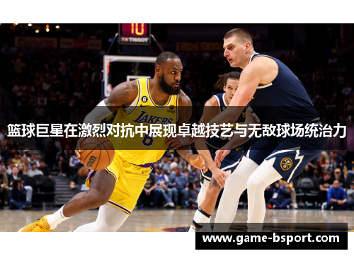 篮球巨星在激烈对抗中展现卓越技艺与无敌球场统治力