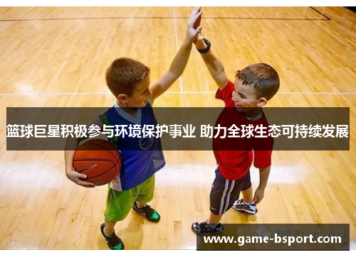篮球巨星积极参与环境保护事业 助力全球生态可持续发展