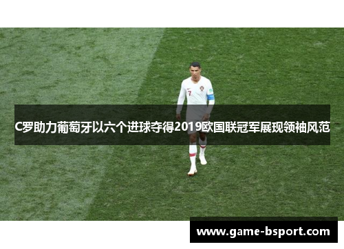 C罗助力葡萄牙以六个进球夺得2019欧国联冠军展现领袖风范