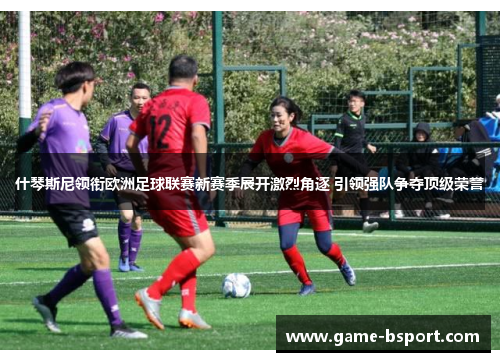 什琴斯尼领衔欧洲足球联赛新赛季展开激烈角逐 引领强队争夺顶级荣誉