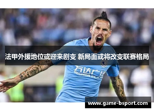 法甲外援地位或迎来剧变 新局面或将改变联赛格局