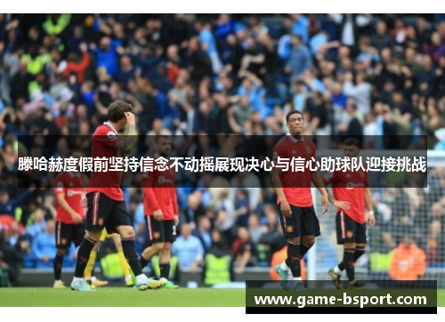 滕哈赫度假前坚持信念不动摇展现决心与信心助球队迎接挑战