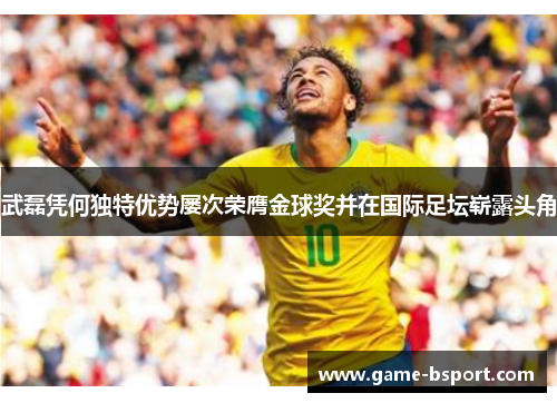 武磊凭何独特优势屡次荣膺金球奖并在国际足坛崭露头角