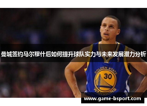 曼城签约马尔穆什后如何提升球队实力与未来发展潜力分析