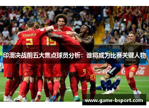 印澳决战前五大焦点球员分析：谁将成为比赛关键人物