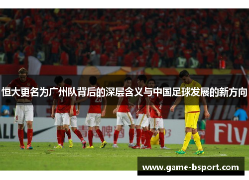 恒大更名为广州队背后的深层含义与中国足球发展的新方向