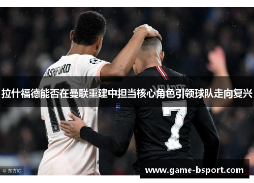 拉什福德能否在曼联重建中担当核心角色引领球队走向复兴