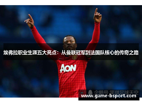 埃弗拉职业生涯五大亮点：从曼联冠军到法国队核心的传奇之路