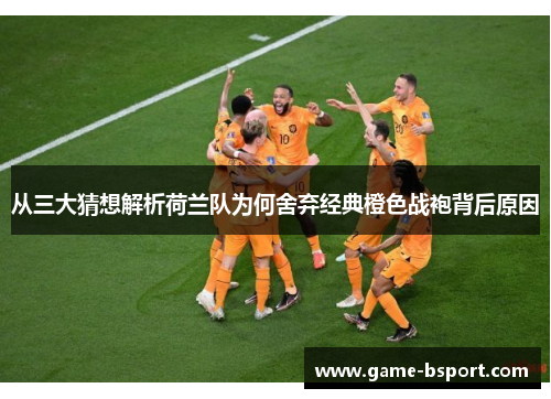 从三大猜想解析荷兰队为何舍弃经典橙色战袍背后原因 从三大猜想解析荷兰队为何舍弃经典橙色战袍背后原因