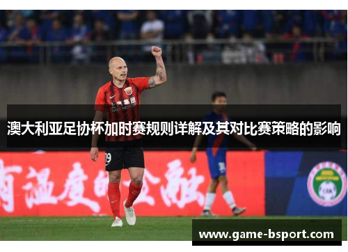 澳大利亚足协杯加时赛规则详解及其对比赛策略的影响