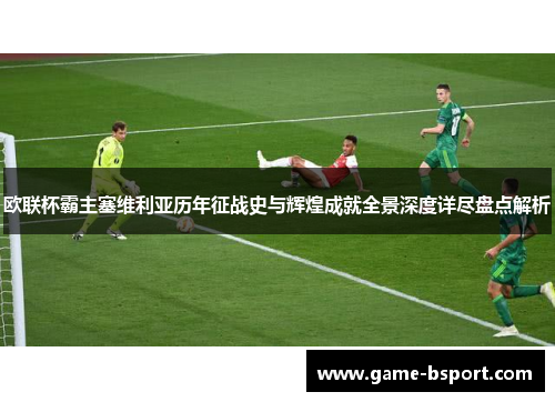 欧联杯霸主塞维利亚历年征战史与辉煌成就全景深度详尽盘点解析 欧联杯霸主塞维利亚历年征战史与辉煌成就全景深度详尽盘点解析